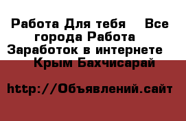 Работа Для тебя  - Все города Работа » Заработок в интернете   . Крым,Бахчисарай